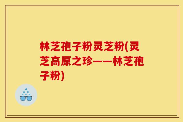 林芝孢子粉灵芝粉(灵芝高原之珍——林芝孢子粉) 林芝孢子粉灵芝粉(灵芝高原之珍——林芝孢子粉)