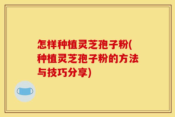 怎样种植灵芝孢子粉(种植灵芝孢子粉的方法与技巧分享) 怎样种植灵芝孢子粉(种植灵芝孢子粉的方法与技巧分享)