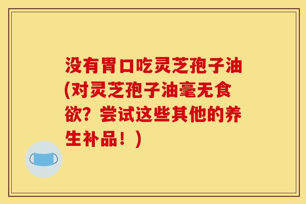 没有胃口吃灵芝孢子油(对灵芝孢子油毫无?尝试这些其他的养生补品!) 没有胃口吃灵芝孢子油(对灵芝孢子油毫无?尝试这些其他的养生补品!)