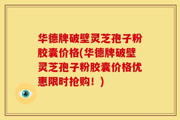 华德牌破壁灵芝孢子粉胶囊价格(华德牌破壁灵芝孢子粉胶囊价格优惠限时抢购!) 华德牌破壁灵芝孢子粉胶囊价格(华德牌破壁灵芝孢子粉胶囊价格优惠限时抢购!)
