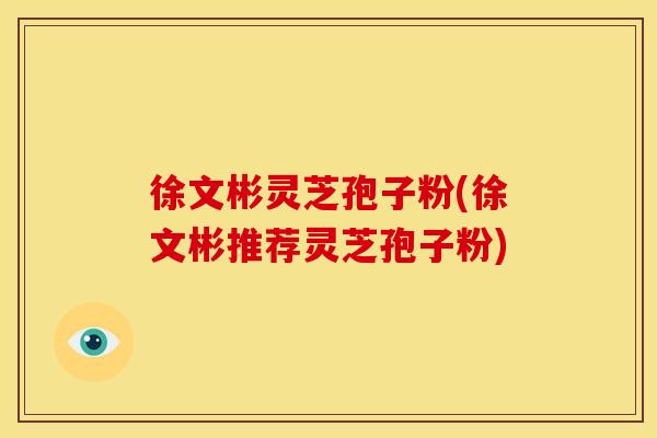 徐文彬灵芝孢子粉(徐文彬推荐灵芝孢子粉) 徐文彬灵芝孢子粉(徐文彬推荐灵芝孢子粉)