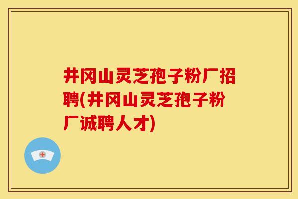 井冈山灵芝孢子粉厂招聘(井冈山灵芝孢子粉厂诚聘人才) 井冈山灵芝孢子粉厂招聘(井冈山灵芝孢子粉厂诚聘人才)