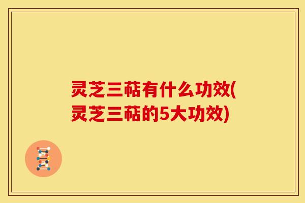 灵芝三萜有什么功效(灵芝三萜的5大功效) 灵芝三萜有什么功效(灵芝三萜的5大功效)