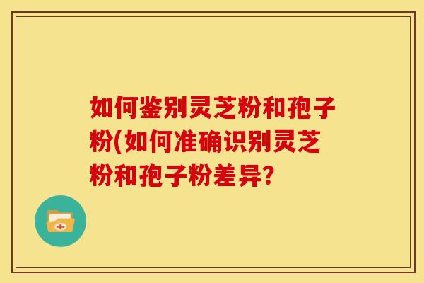 如何鉴别灵芝粉和孢子粉(如何准确识别灵芝粉和孢子粉差异? 如何鉴别灵芝粉和孢子粉(如何准确识别灵芝粉和孢子粉差异?