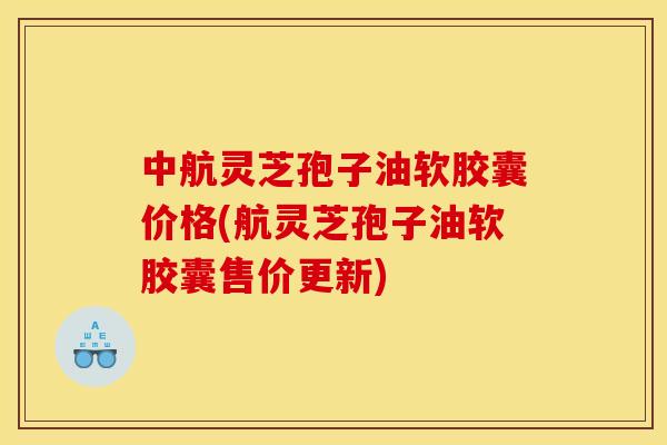 中航灵芝孢子油软胶囊价格(航灵芝孢子油软胶囊售价更新)
