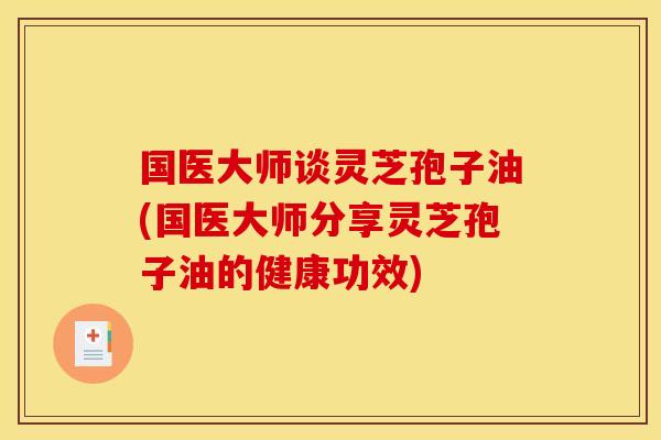 国医大师谈灵芝孢子油(国医大师分享灵芝孢子油的健康功效) 国医大师谈灵芝孢子油(国医大师分享灵芝孢子油的健康功效)