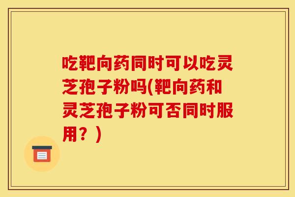 吃靶向药同时可以吃灵芝孢子粉吗(靶向药和灵芝孢子粉可否同时服用?) 吃靶向药同时可以吃灵芝孢子粉吗(靶向药和灵芝孢子粉可否同时服用?)