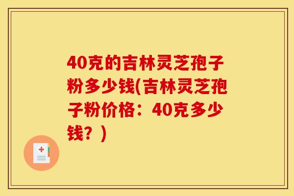 40克的吉林灵芝孢子粉多少钱(吉林灵芝孢子粉价格:40克多少钱?) 40克的吉林灵芝孢子粉多少钱(吉林灵芝孢子粉价格:40克多少钱?)