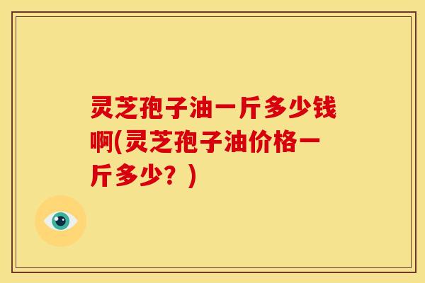 灵芝孢子油一斤多少钱啊(灵芝孢子油价格一斤多少？)
