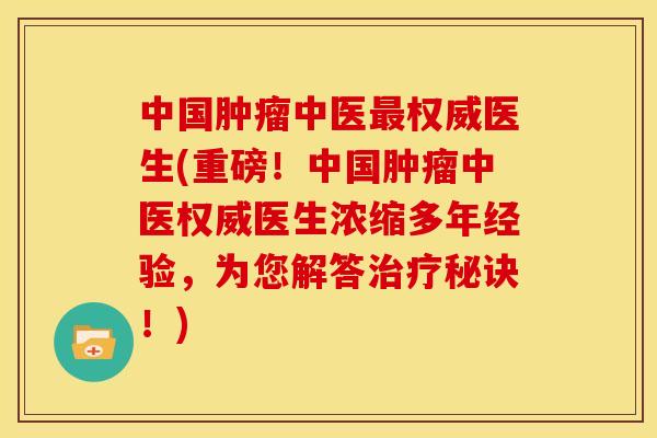 中国中医权威医生(重磅！中国中医权威医生浓缩多年经验，为您解答秘诀！)