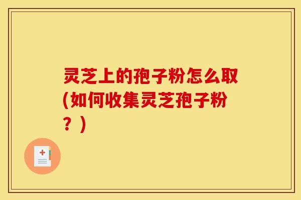 灵芝上的孢子粉怎么取(如何收集灵芝孢子粉?) 灵芝上的孢子粉怎么取(如何收集灵芝孢子粉?)