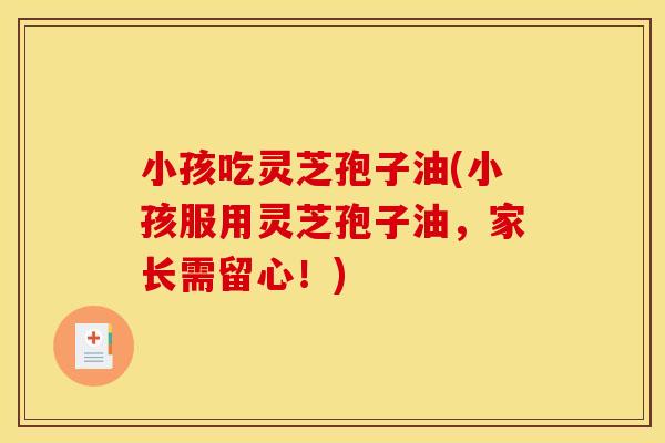 小孩吃灵芝孢子油(小孩服用灵芝孢子油,家长需留心!) 小孩吃灵芝孢子油(小孩服用灵芝孢子油,家长需留心!)
