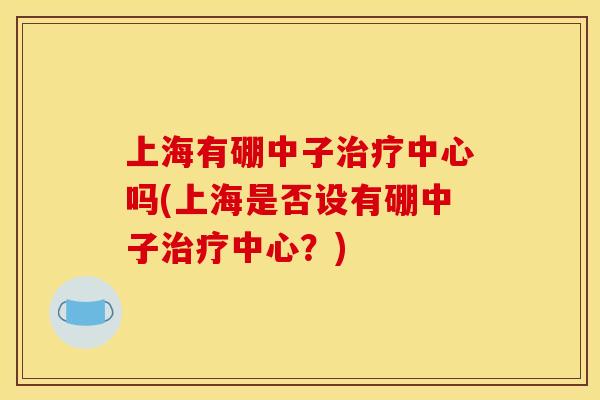 上海有硼中子中心吗(上海是否设有硼中子中心?) 上海有硼中子中心吗(上海是否设有硼中子中心?)