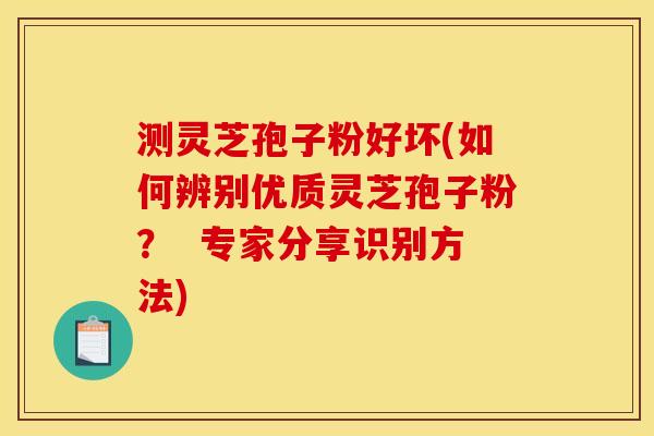 测灵芝孢子粉好坏(如何辨别优质灵芝孢子粉？  专家分享识别方法)