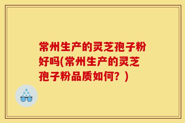 常州生产的灵芝孢子粉好吗(常州生产的灵芝孢子粉品质如何?) 常州生产的灵芝孢子粉好吗(常州生产的灵芝孢子粉品质如何?)