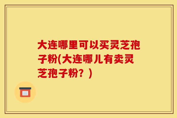 大连哪里可以买灵芝孢子粉(大连哪儿有卖灵芝孢子粉?) 大连哪里可以买灵芝孢子粉(大连哪儿有卖灵芝孢子粉?)