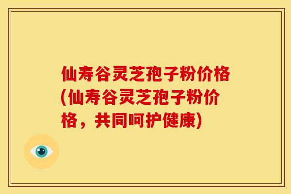 仙寿谷灵芝孢子粉价格(仙寿谷灵芝孢子粉价格,共同呵护健康) 仙寿谷灵芝孢子粉价格(仙寿谷灵芝孢子粉价格,共同呵护健康)