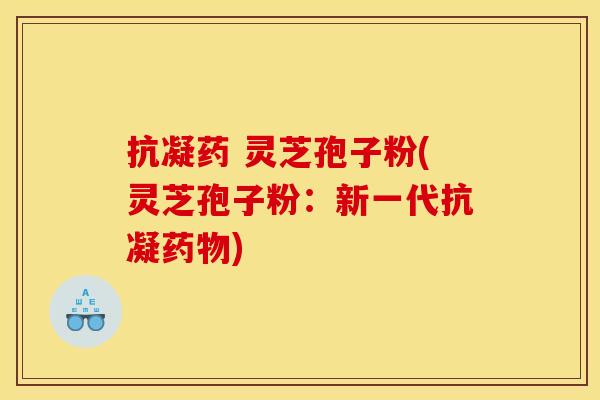 抗凝药 灵芝孢子粉(灵芝孢子粉:新一代抗凝) 抗凝药 灵芝孢子粉(灵芝孢子粉:新一代抗凝)