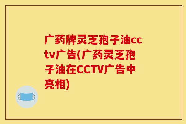 广药牌灵芝孢子油cctv广告(广药灵芝孢子油在CCTV广告中亮相) 广药牌灵芝孢子油cctv广告(广药灵芝孢子油在CCTV广告中亮相)