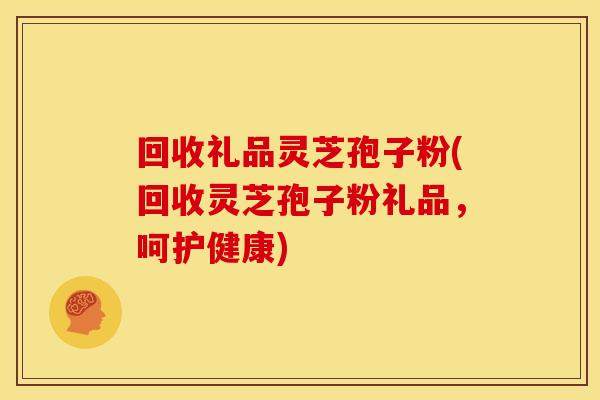 回收礼品灵芝孢子粉(回收灵芝孢子粉礼品,呵护健康) 回收礼品灵芝孢子粉(回收灵芝孢子粉礼品,呵护健康)