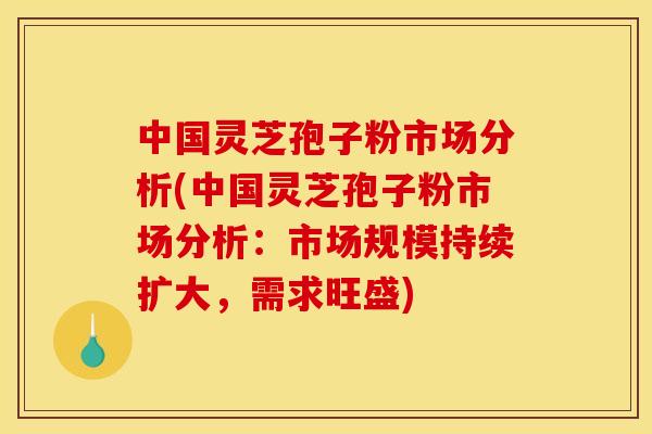 中国灵芝孢子粉市场分析(中国灵芝孢子粉市场分析:市场规模持续扩大,需求旺盛) 中国灵芝孢子粉市场分析(中国灵芝孢子粉市场分析:市场规模持续扩大,需求旺盛)