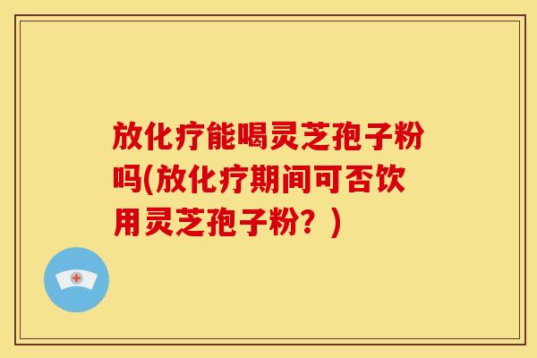放能喝灵芝孢子粉吗(放期间可否饮用灵芝孢子粉?) 放能喝灵芝孢子粉吗(放期间可否饮用灵芝孢子粉?)