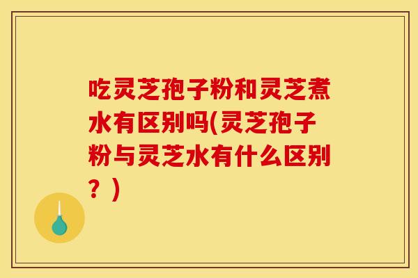 吃灵芝孢子粉和灵芝煮水有区别吗(灵芝孢子粉与灵芝水有什么区别?) 吃灵芝孢子粉和灵芝煮水有区别吗(灵芝孢子粉与灵芝水有什么区别?)