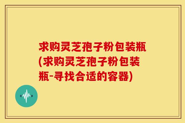 求购灵芝孢子粉包装瓶(求购灵芝孢子粉包装瓶-寻找合适的容器) 求购灵芝孢子粉包装瓶(求购灵芝孢子粉包装瓶-寻找合适的容器)