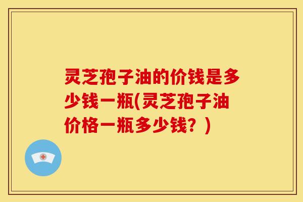 灵芝孢子油的价钱是多少钱一瓶(灵芝孢子油价格一瓶多少钱？)