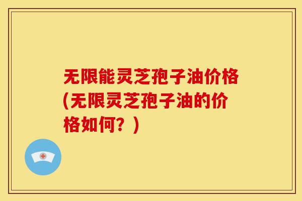 无限能灵芝孢子油价格(无限灵芝孢子油的价格如何?) 无限能灵芝孢子油价格(无限灵芝孢子油的价格如何?)