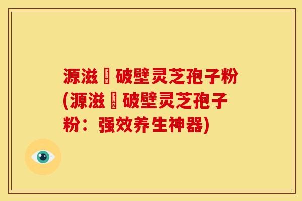 源滋湶破壁灵芝孢子粉(源滋湶破壁灵芝孢子粉:强效养生神器) 源滋湶破壁灵芝孢子粉(源滋湶破壁灵芝孢子粉:强效养生神器)
