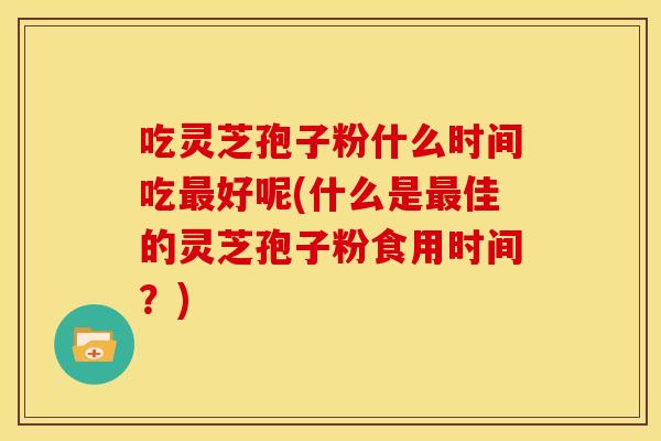 吃灵芝孢子粉什么时间吃好呢(什么是佳的灵芝孢子粉食用时间?) 吃灵芝孢子粉什么时间吃好呢(什么是佳的灵芝孢子粉食用时间?)
