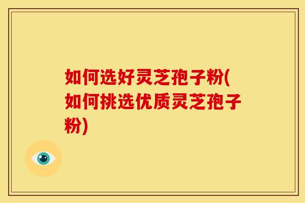 如何选好灵芝孢子粉(如何挑选优质灵芝孢子粉) 如何选好灵芝孢子粉(如何挑选优质灵芝孢子粉)