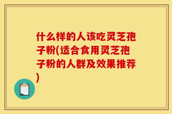什么样的人该吃灵芝孢子粉(适合食用灵芝孢子粉的人群及效果推荐)