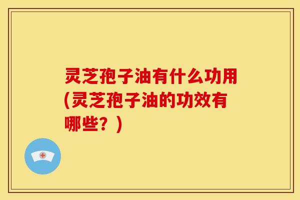 灵芝孢子油有什么功用(灵芝孢子油的功效有哪些？)