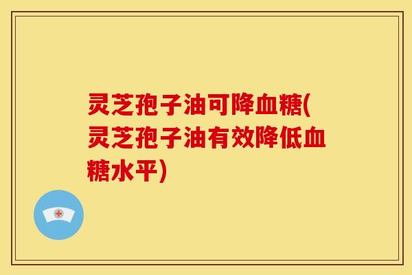 灵芝孢子油可降(灵芝孢子油有效降低水平) 灵芝孢子油可降(灵芝孢子油有效降低水平)