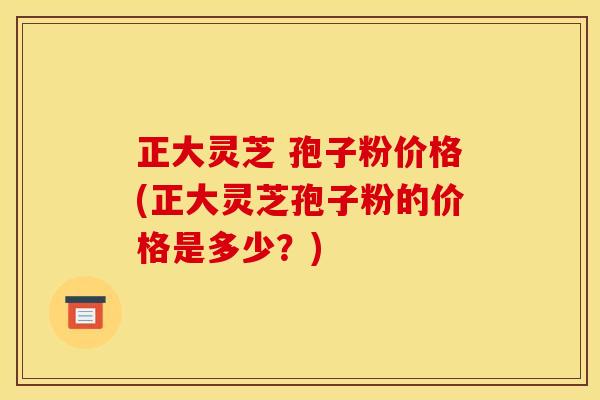 正大灵芝 孢子粉价格(正大灵芝孢子粉的价格是多少?) 正大灵芝 孢子粉价格(正大灵芝孢子粉的价格是多少?)