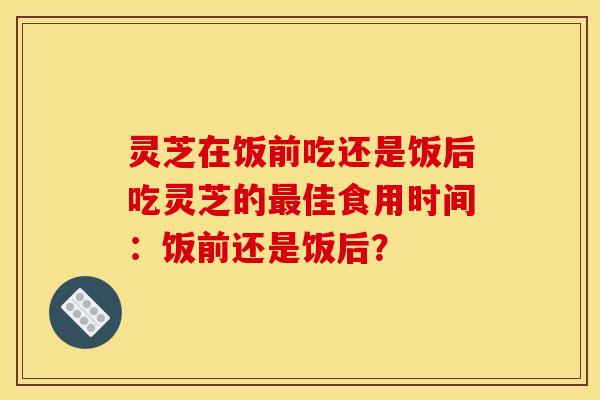 灵芝在饭前吃还是饭后吃灵芝的佳食用时间:饭前还是饭后? 灵芝在饭前吃还是饭后吃灵芝的佳食用时间:饭前还是饭后?