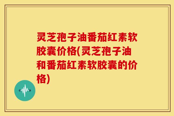 灵芝孢子油番茄红素软胶囊价格(灵芝孢子油和番茄红素软胶囊的价格) 灵芝孢子油番茄红素软胶囊价格(灵芝孢子油和番茄红素软胶囊的价格)