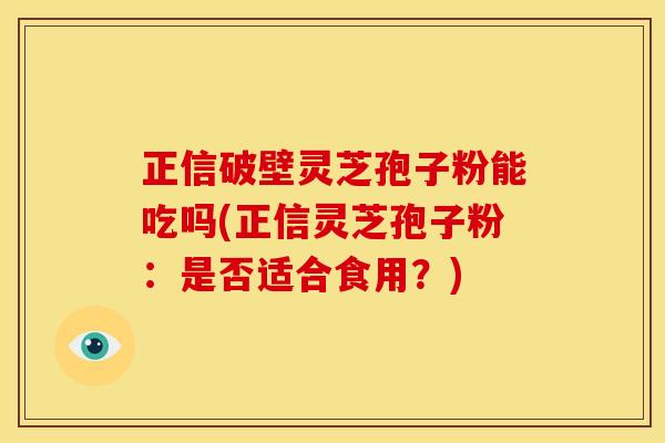 正信破壁灵芝孢子粉能吃吗(正信灵芝孢子粉:是否适合食用?) 正信破壁灵芝孢子粉能吃吗(正信灵芝孢子粉:是否适合食用?)