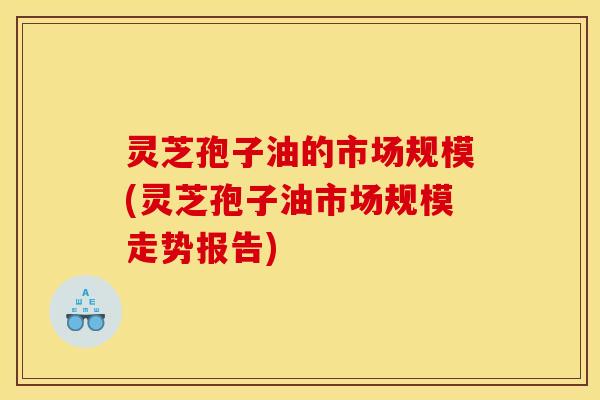 灵芝孢子油的市场规模(灵芝孢子油市场规模走势报告) 灵芝孢子油的市场规模(灵芝孢子油市场规模走势报告)