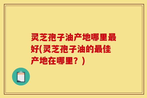 灵芝孢子油产地哪里好(灵芝孢子油的佳产地在哪里?) 灵芝孢子油产地哪里好(灵芝孢子油的佳产地在哪里?)