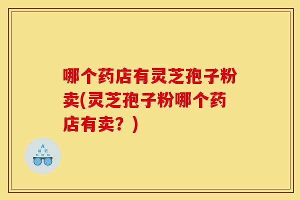 哪个药店有灵芝孢子粉卖(灵芝孢子粉哪个药店有卖?) 哪个药店有灵芝孢子粉卖(灵芝孢子粉哪个药店有卖?)