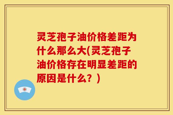 灵芝孢子油价格差距为什么那么大(灵芝孢子油价格存在明显差距的原因是什么？)