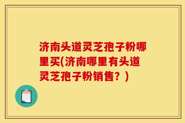 济南头道灵芝孢子粉哪里买(济南哪里有头道灵芝孢子粉销售?) 济南头道灵芝孢子粉哪里买(济南哪里有头道灵芝孢子粉销售?)