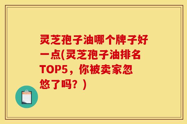 灵芝孢子油哪个牌子好一点(灵芝孢子油排名TOP5,你被卖家忽悠了吗?) 灵芝孢子油哪个牌子好一点(灵芝孢子油排名TOP5,你被卖家忽悠了吗?)