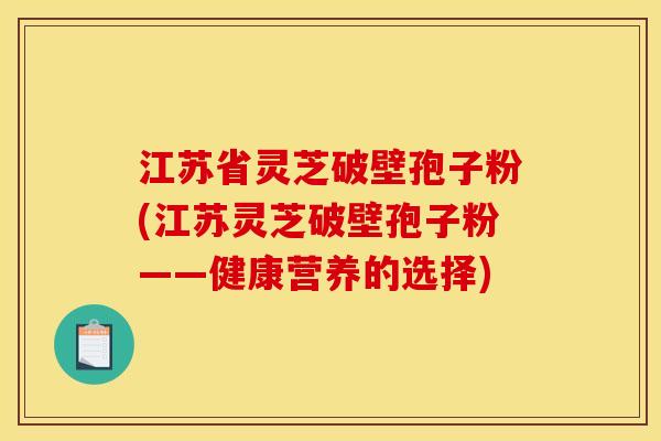 江苏省灵芝破壁孢子粉(江苏灵芝破壁孢子粉——健康营养的选择)