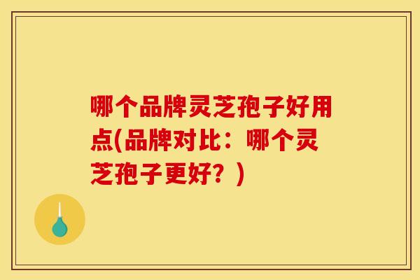 哪个品牌灵芝孢子好用点(品牌对比：哪个灵芝孢子更好？)