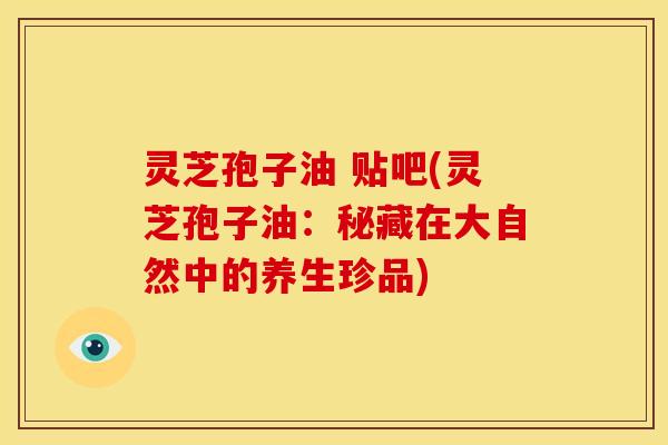 灵芝孢子油 贴吧(灵芝孢子油:秘藏在大自然中的养生珍品) 灵芝孢子油 贴吧(灵芝孢子油:秘藏在大自然中的养生珍品)