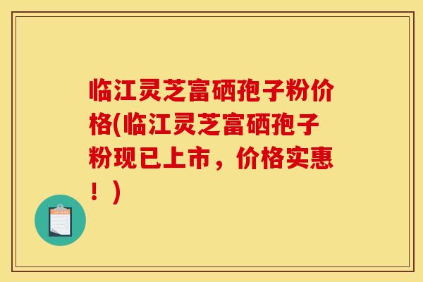 临江灵芝富硒孢子粉价格(临江灵芝富硒孢子粉现已上市,价格实惠!) 临江灵芝富硒孢子粉价格(临江灵芝富硒孢子粉现已上市,价格实惠!)